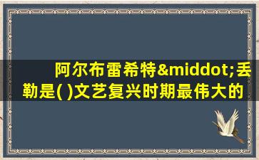 阿尔布雷希特·丢勒是( )文艺复兴时期最伟大的艺术家